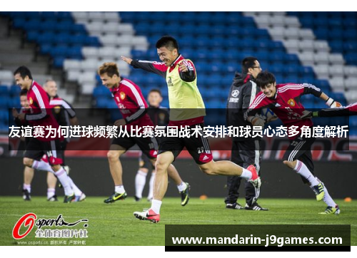 友谊赛为何进球频繁从比赛氛围战术安排和球员心态多角度解析