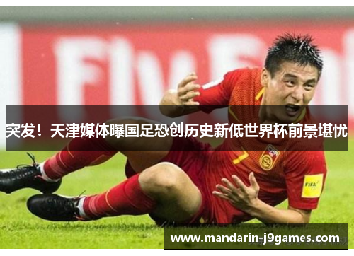 突发！天津媒体曝国足恐创历史新低世界杯前景堪忧