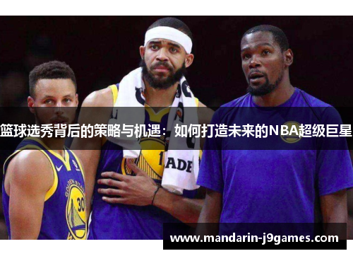 篮球选秀背后的策略与机遇:如何打造未来的NBA超级巨星 篮球选秀背后的策略与机遇:如何打造未来的NBA超级巨星
